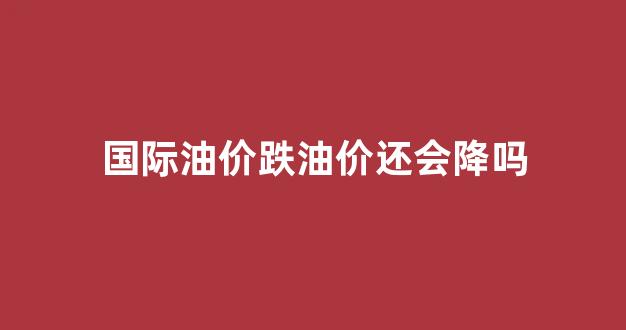 国际油价跌油价还会降吗_国际油价跌国内油价上涨