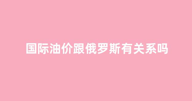 油价跟国际接轨_国际油价跟俄罗斯有关系吗