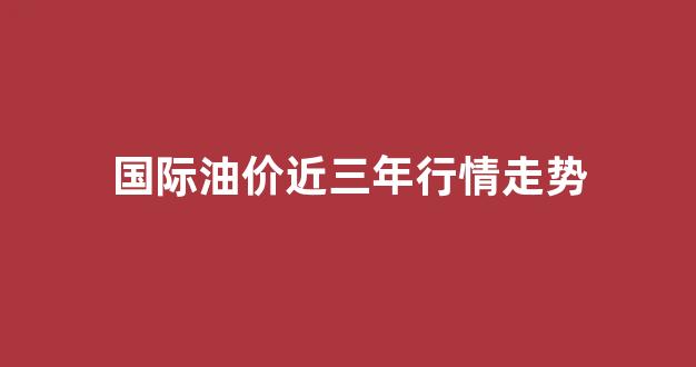 国际油价近三年行情走势_国际油价年度走势
