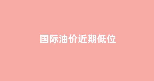 国际油价跌至四年来低点_国际油价近期低位
