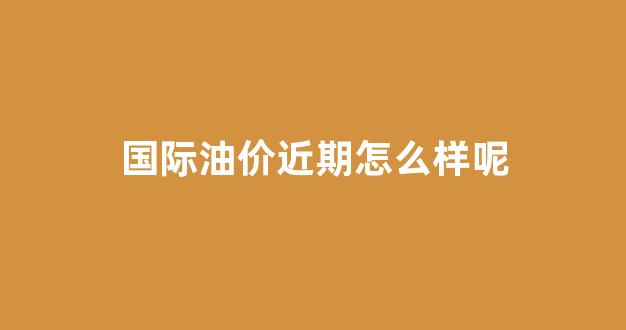 国际油价近期怎么样呢_国际油价今年走势图
