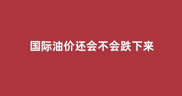 国际油价还会不会跌下来_国际油价还会不会跌下来呢