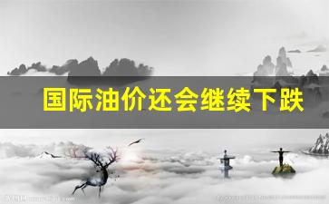 国际油价还会继续下跌么-国际油价还会继续上涨吗