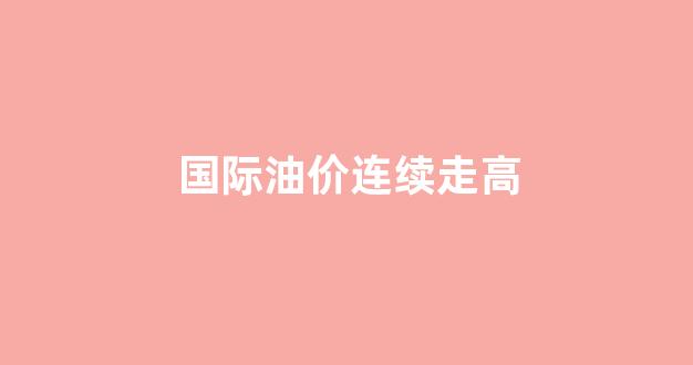 国际油价连续走高_国际油价连续上涨
