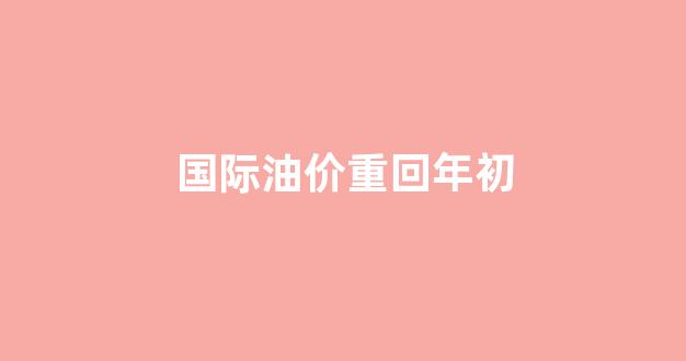 国际油价重回年初_国际油价重回100美元