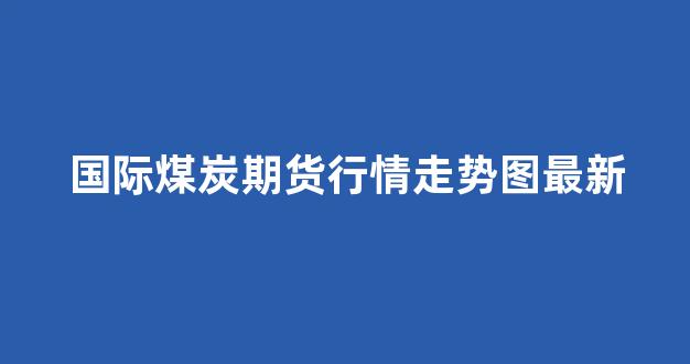 国际煤炭期货行情走势图最新(焦煤期货价格走势图)_https://www.cangshenghg.com_A股_第1张