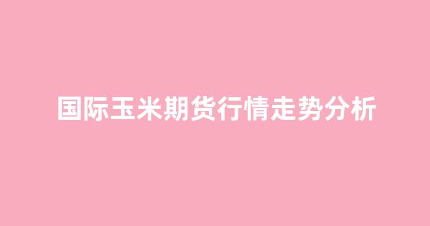 国际玉米期货行情走势分析(国际玉米期货行情走势分析图)_https://www.hhem8.com_上交所_第1张