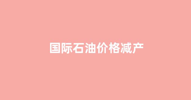 国际石油下跌原因_国际石油价格减产