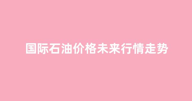 国际石油价格未来行情走势预测_国际石油价格未来行情走势