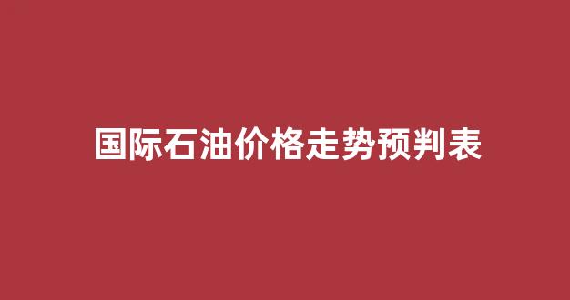 国际石油价格走势预判表_国际石油价格最新走势图