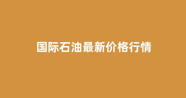国际石油最新价格行情(国际石油最新价格行情中东)_https://www.rzcpcj.com_淘宝运营_第1张