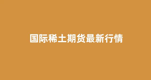 国际稀土期货最新行情(国际稀土期货最新行情走势图)_https://www.gdbxwh.com_开网店_第1张