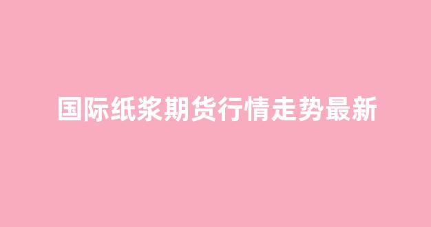 国际纸浆期货行情走势最新(纸浆期货行情走势东方财富网)_https://www.gfdzclz.com_北交所_第1张