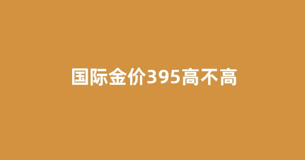 国际金价395高不高_国际金价395高不高呀