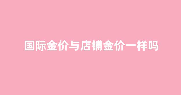 国际金价与店铺金价一样吗_国际金价跟店铺金价不一样