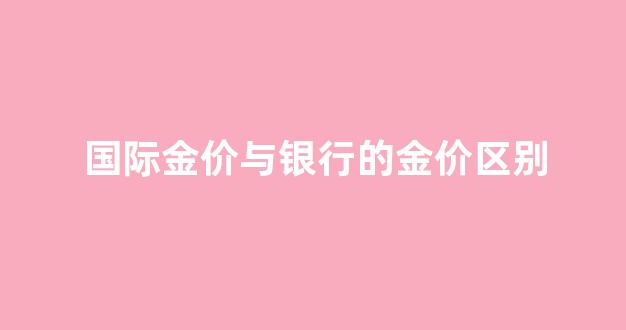 国际金价与银行的金价区别_国际金价与银行的金价区别在哪