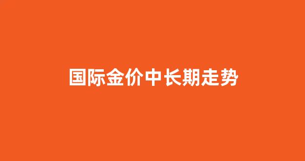 国际金价中长期走势_国际金价重返升势,创近半年来新高