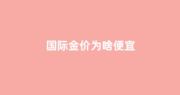 国际金价为什么比店里的金价低_国际金价为啥便宜