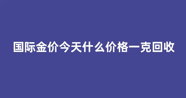 国际金价回收多少一克今天_国际金价今天什么价格一克回收