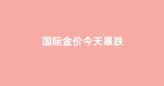 国际金价 今天_国际金价今天暴跌