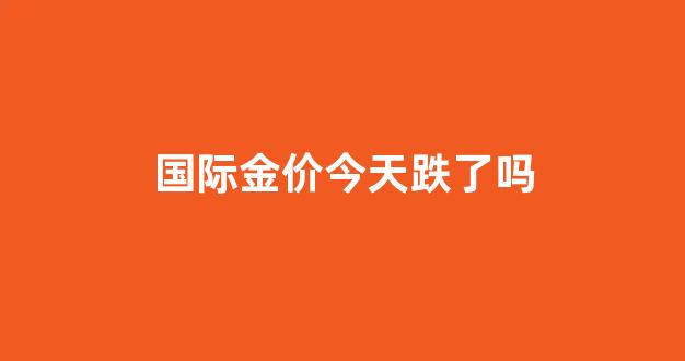 国际金价今天跌了吗_今天国际金价分析建议