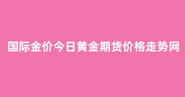 国际金价今日黄金期货价格走势网(国际黄金价期货行情走势)_https://www.gfdzclz.com_北交所_第1张