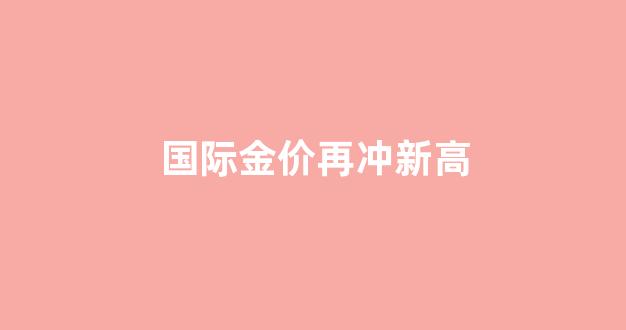 国际金价重返升势_国际金价再冲新高