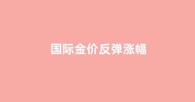 国际金价反弹涨幅多少_国际金价反弹涨幅