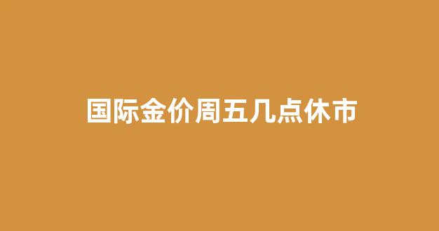 国际金价周五几点休市_国际金价周六日开盘吗