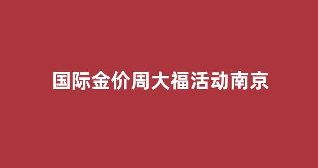 国际金价周大福活动南京_南京周大生黄金今日价格