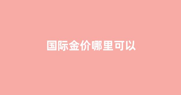国际金价哪里可以_国际金价哪里查到标准的