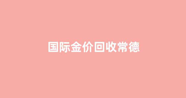 常德金器回收_国际金价回收常德