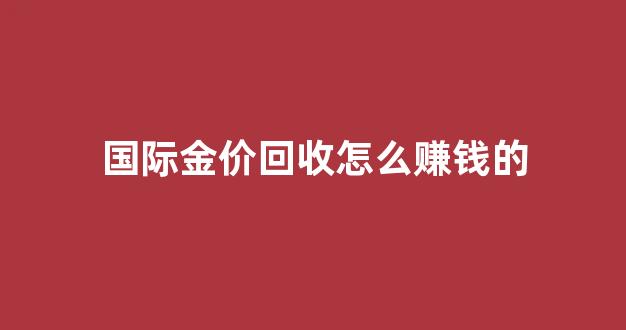 国际金价回收怎么赚钱的_国际金价回收价格查询
