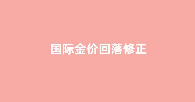 国际金价回落修正_国际金价回落修正最新消息
