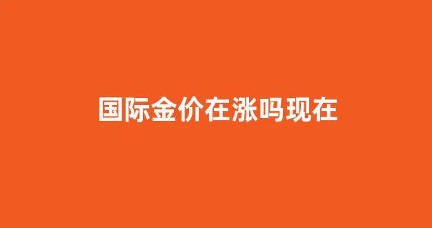 国际金价涨了吗_国际金价在涨吗现在