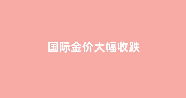 国际金价大幅上涨_国际金价大幅收跌
