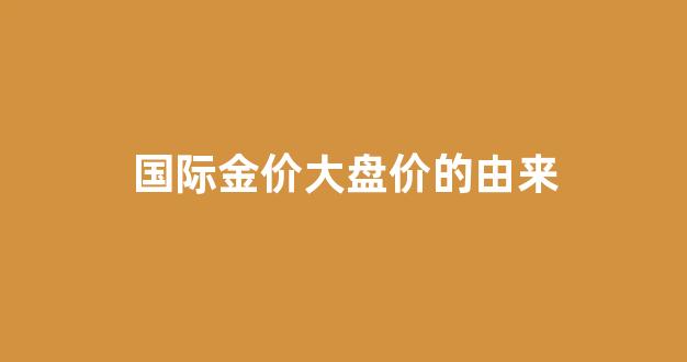 大盘金价和实际金价关系_国际金价大盘价的由来