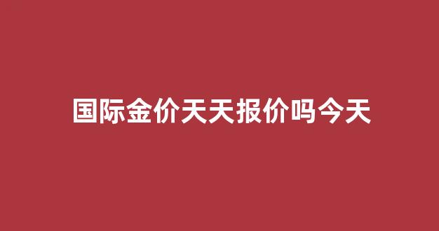 国际金价天天报价吗今天_国际金价天天报价吗今天