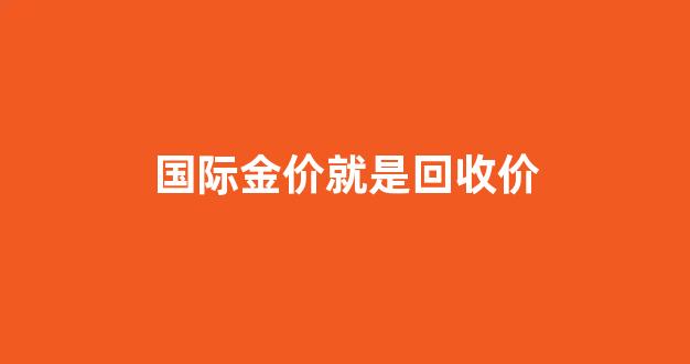 国际金价就是回收价格吗_国际金价就是回收价