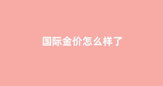 国际金价怎么样了_看一下国际金价