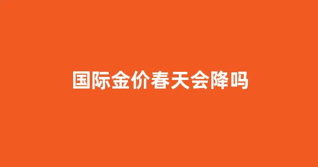 国际金价还会涨吗?_国际金价春天会降吗