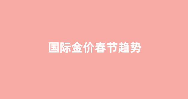 国际金价春节趋势_今年国际金价走势分析