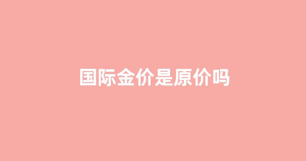 国际金价是原价吗_国际金价是指
