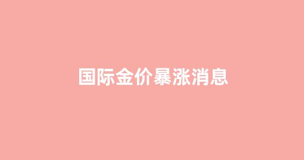 国际金价暴涨消息_国际金价今天涨了还是跌了