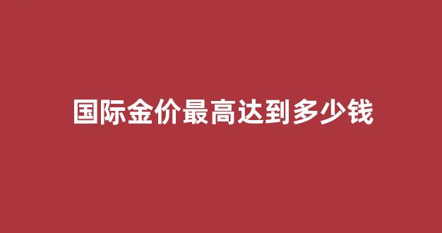 国际金价最高达到多少钱_国际金价最高达到多少钱人民币