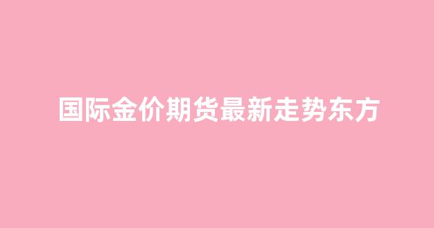 国际金价东方财富网_国际金价期货最新走势东方