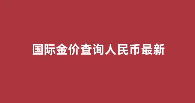 国际金价查询人民币最新_国际金价今日价格人民币