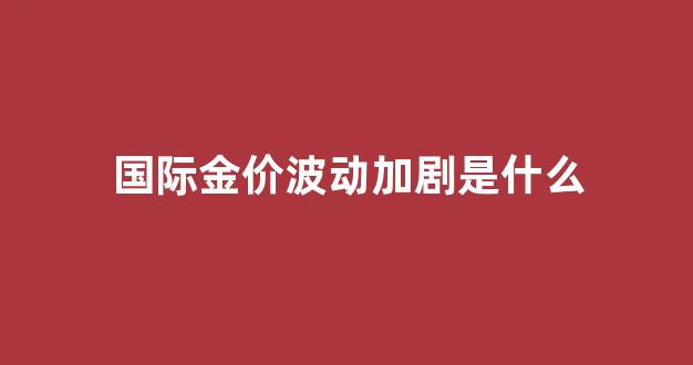 国际金价波动加剧是什么_国际金价下跌首饰价格应声下调