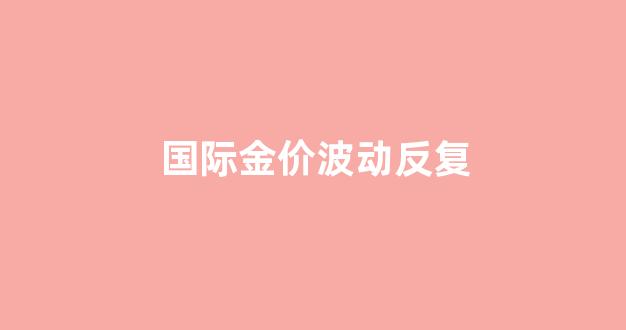 国际金价波动反复_国际金价波动反复下跌