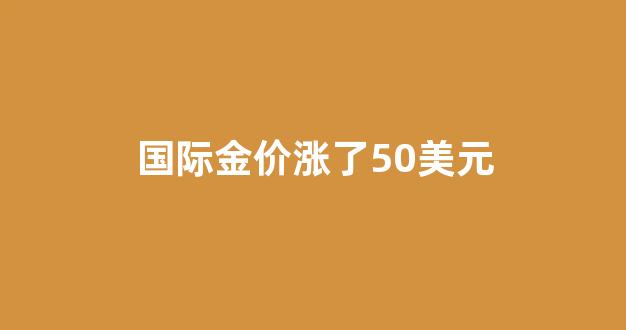 国际金价涨了跟国内金价关系_国际金价涨了50美元